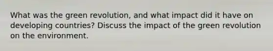 What was the green revolution, and what impact did it have on developing countries? Discuss the impact of the green revolution on the environment.