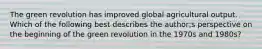 The green revolution has improved global agricultural output. Which of the following best describes the author;s perspective on the beginning of the green revolution in the 1970s and 1980s?