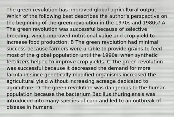 The green revolution has improved global agricultural output. Which of the following best describes the author's perspective on the beginning of the green revolution in the 1970s and 1980s? A The green revolution was successful because of selective breeding, which improved nutritional value and crop yield to increase food production. B The green revolution had minimal success because farmers were unable to provide grains to feed most of the global population until the 1990s, when synthetic fertilizers helped to improve crop yields. C The green revolution was successful because it decreased the demand for more farmland since genetically modified organisms increased the agricultural yield without increasing acreage dedicated to agriculture. D The green revolution was dangerous to the human population because the bacterium Bacillus thuringiensis was introduced into many species of corn and led to an outbreak of disease in humans.