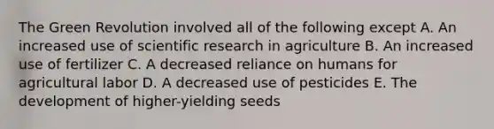 The Green Revolution involved all of the following except A. An increased use of scientific research in agriculture B. An increased use of fertilizer C. A decreased reliance on humans for agricultural labor D. A decreased use of pesticides E. The development of higher-yielding seeds