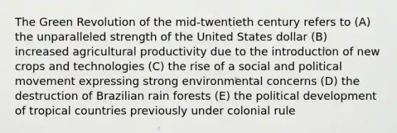 The Green Revolution of the mid-twentieth century refers to (A) the unparalleled strength of the United States dollar (B) increased agricultural productivity due to the introduction of new crops and technologies (C) the rise of a social and political movement expressing strong environmental concerns (D) the destruction of Brazilian rain forests (E) the political development of tropical countries previously under colonial rule