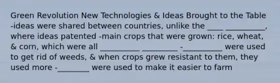 Green Revolution New Technologies & Ideas Brought to the Table -ideas were shared between countries, unlike the ____ __________, where ideas patented -main crops that were grown: rice, wheat, & corn, which were all __________ _________ -__________ were used to get rid of weeds, & when crops grew resistant to them, they used more -________ were used to make it easier to farm