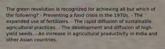 The green revolution is recognized for achieving all but which of the following? - Preventing a food crisis in the 1970s. - The expanded use of fertilizers. - The rapid diffusion of sustainable agricultural practices. - The development and diffusion of high-yield seeds. - An increase in agricultural productivity in India and other Asian countries.