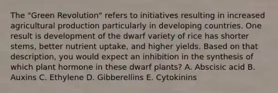 The "Green Revolution" refers to initiatives resulting in increased agricultural production particularly in developing countries. One result is development of the dwarf variety of rice has shorter stems, better nutrient uptake, and higher yields. Based on that description, you would expect an inhibition in the synthesis of which plant hormone in these dwarf plants? A. Abscisic acid B. Auxins C. Ethylene D. Gibberellins E. Cytokinins