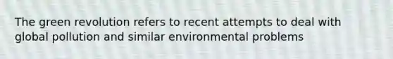 The green revolution refers to recent attempts to deal with global pollution and similar environmental problems