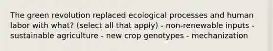 The green revolution replaced ecological processes and human labor with what? (select all that apply) - non-renewable inputs - sustainable agriculture - new crop genotypes - mechanization