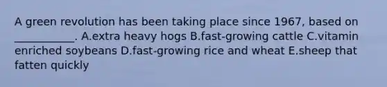 A green revolution has been taking place since 1967, based on ___________. A.extra heavy hogs B.fast-growing cattle C.vitamin enriched soybeans D.fast-growing rice and wheat E.sheep that fatten quickly