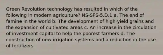 Green Revolution technology has resulted in which of the following in modern agriculture? NS-SPS-5.D.1 a. The end of famine in the world b. The development of high-yield grains and the expansion of cultivated areas c. An increase in the circulation of investment capital to help the poorest farmers d. The construction of new irrigation systems and a reduction in the use of fertilizers