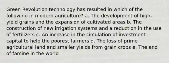 Green Revolution technology has resulted in which of the following in modern agriculture? a. The development of high-yield grains and the expansion of cultivated areas b. The construction of new irrigation systems and a reduction in the use of fertilizers c. An increase in the circulation of investment capital to help the poorest farmers d. The loss of prime agricultural land and smaller yields from grain crops e. The end of famine in the world