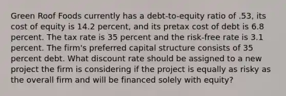 Green Roof Foods currently has a debt-to-equity ratio of .53, its cost of equity is 14.2 percent, and its pretax cost of debt is 6.8 percent. The tax rate is 35 percent and the risk-free rate is 3.1 percent. The firm's preferred capital structure consists of 35 percent debt. What discount rate should be assigned to a new project the firm is considering if the project is equally as risky as the overall firm and will be financed solely with equity?