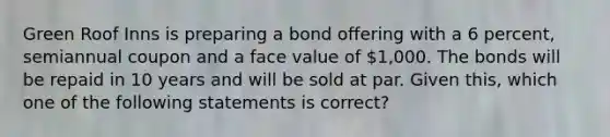 Green Roof Inns is preparing a bond offering with a 6 percent, semiannual coupon and a face value of 1,000. The bonds will be repaid in 10 years and will be sold at par. Given this, which one of the following statements is correct?