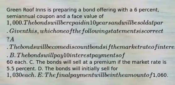 Green Roof Inns is preparing a bond offering with a 6 percent, semiannual coupon and a face value of 1,000. The bonds will be repaid in 10 years and will be sold at par. Given this, which one of the following statements is correct? A. The bonds will become discount bonds if the market rate of interest declines. B. The bonds will pay 10 interest payments of60 each. C. The bonds will sell at a premium if the market rate is 5.5 percent. D. The bonds will initially sell for 1,030 each. E. The final payment will be in the amount of1,060.