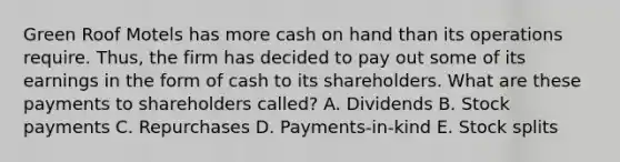 Green Roof Motels has more cash on hand than its operations require. Thus, the firm has decided to pay out some of its earnings in the form of cash to its shareholders. What are these payments to shareholders called? A. Dividends B. Stock payments C. Repurchases D. Payments-in-kind E. Stock splits