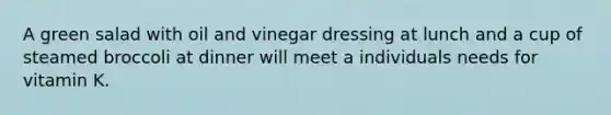 A green salad with oil and vinegar dressing at lunch and a cup of steamed broccoli at dinner will meet a individuals needs for vitamin K.