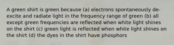 A green shirt is green because (a) electrons spontaneously de-excite and radiate light in the frequency range of green (b) all except green frequencies are reflected when white light shines on the shirt (c) green light is reflected when white light shines on the shirt (d) the dyes in the shirt have phosphors