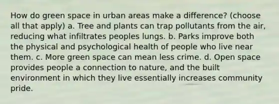 How do green space in urban areas make a difference? (choose all that apply) a. Tree and plants can trap pollutants from the air, reducing what infiltrates peoples lungs. b. Parks improve both the physical and psychological health of people who live near them. c. More green space can mean less crime. d. Open space provides people a connection to nature, and the built environment in which they live essentially increases community pride.