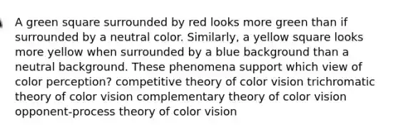 A green square surrounded by red looks more green than if surrounded by a neutral color. Similarly, a yellow square looks more yellow when surrounded by a blue background than a neutral background. These phenomena support which view of color perception? competitive theory of color vision trichromatic theory of color vision complementary theory of color vision opponent-process theory of color vision