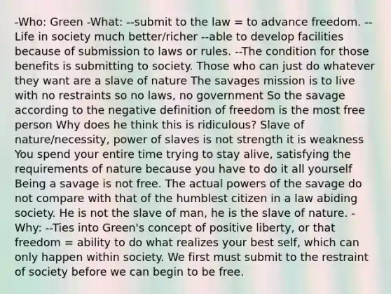 -Who: Green -What: --submit to the law = to advance freedom. --Life in society much better/richer --able to develop facilities because of submission to laws or rules. --The condition for those benefits is submitting to society. Those who can just do whatever they want are a slave of nature The savages mission is to live with no restraints so no laws, no government So the savage according to the negative definition of freedom is the most free person Why does he think this is ridiculous? Slave of nature/necessity, power of slaves is not strength it is weakness You spend your entire time trying to stay alive, satisfying the requirements of nature because you have to do it all yourself Being a savage is not free. The actual powers of the savage do not compare with that of the humblest citizen in a law abiding society. He is not the slave of man, he is the slave of nature. -Why: --Ties into Green's concept of positive liberty, or that freedom = ability to do what realizes your best self, which can only happen within society. We first must submit to the restraint of society before we can begin to be free.