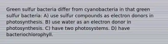 Green sulfur bacteria differ from cyanobacteria in that green sulfur bacteria: A) use sulfur compounds as electron donors in photosynthesis. B) use water as an electron donor in photosynthesis. C) have two photosystems. D) have bacteriochlorophyll.