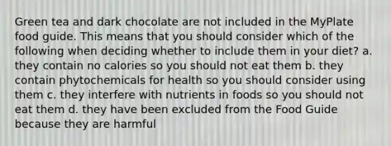 Green tea and dark chocolate are not included in the MyPlate food guide. This means that you should consider which of the following when deciding whether to include them in your diet? a. they contain no calories so you should not eat them b. they contain phytochemicals for health so you should consider using them c. they interfere with nutrients in foods so you should not eat them d. they have been excluded from the Food Guide because they are harmful