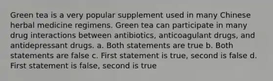 Green tea is a very popular supplement used in many Chinese herbal medicine regimens. Green tea can participate in many drug interactions between antibiotics, anticoagulant drugs, and antidepressant drugs. a. Both statements are true b. Both statements are false c. First statement is true, second is false d. First statement is false, second is true