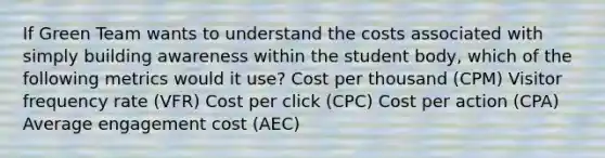 If Green Team wants to understand the costs associated with simply building awareness within the student body, which of the following metrics would it use? Cost per thousand (CPM) Visitor frequency rate (VFR) Cost per click (CPC) Cost per action (CPA) Average engagement cost (AEC)