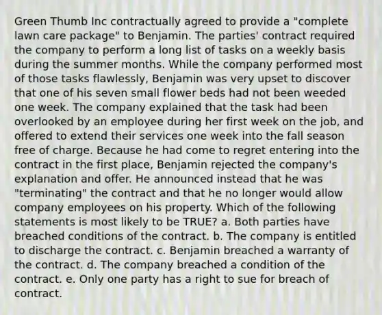 Green Thumb Inc contractually agreed to provide a "complete lawn care package" to Benjamin. The parties' contract required the company to perform a long list of tasks on a weekly basis during the summer months. While the company performed most of those tasks flawlessly, Benjamin was very upset to discover that one of his seven small flower beds had not been weeded one week. The company explained that the task had been overlooked by an employee during her first week on the job, and offered to extend their services one week into the fall season free of charge. Because he had come to regret entering into the contract in the first place, Benjamin rejected the company's explanation and offer. He announced instead that he was "terminating" the contract and that he no longer would allow company employees on his property. Which of the following statements is most likely to be TRUE? a. Both parties have breached conditions of the contract. b. The company is entitled to discharge the contract. c. Benjamin breached a warranty of the contract. d. The company breached a condition of the contract. e. Only one party has a right to sue for breach of contract.