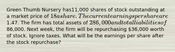 Green Thumb Nursery has11,000 shares of stock outstanding at a market price of 18 a share. The current earnings per share are1.47. The firm has total assets of 286,000 and total liabilities of86,000. Next week, the firm will be repurchasing 36,000 worth of stock. Ignore taxes. What will be the earnings per share after the stock repurchase?