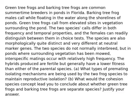 Green tree frogs and barking tree frogs are common summertime breeders in ponds in Florida. Barking tree frog males call while floating in the water along the shorelines of ponds. Green tree frogs call from elevated sites in vegetation surrounding the pond. The two species' calls differ in both frequency and temporal properties, and the females can readily distinguish between them in choice tests. The species are also morphologically quite distinct and very different at neutral marker genes. The two species do not normally interbreed, but in ponds where surrounding vegetation has been mowed, interspecific matings occur with relatively high frequency. The hybrids produced are fertile but generally have a lower fitness than either of the parental species. (a) What types of premating isolating mechanisms are being used by the two frog species to maintain reproductive isolation? (b) What would the cohesion species concept lead you to conclude about whether green tree frogs and barking tree frogs are separate species? Justify your answer.