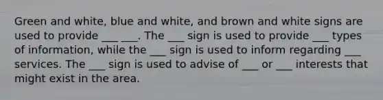 Green and white, blue and white, and brown and white signs are used to provide ___ ___. The ___ sign is used to provide ___ types of information, while the ___ sign is used to inform regarding ___ services. The ___ sign is used to advise of ___ or ___ interests that might exist in the area.