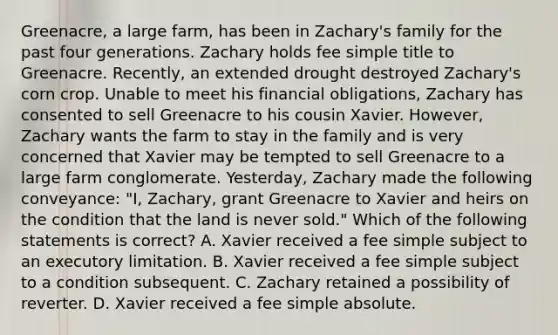 Greenacre, a large farm, has been in Zachary's family for the past four generations. Zachary holds fee simple title to Greenacre. Recently, an extended drought destroyed Zachary's corn crop. Unable to meet his financial obligations, Zachary has consented to sell Greenacre to his cousin Xavier. However, Zachary wants the farm to stay in the family and is very concerned that Xavier may be tempted to sell Greenacre to a large farm conglomerate. Yesterday, Zachary made the following conveyance: "I, Zachary, grant Greenacre to Xavier and heirs on the condition that the land is never sold." Which of the following statements is correct? A. Xavier received a fee simple subject to an executory limitation. B. Xavier received a fee simple subject to a condition subsequent. C. Zachary retained a possibility of reverter. D. Xavier received a fee simple absolute.