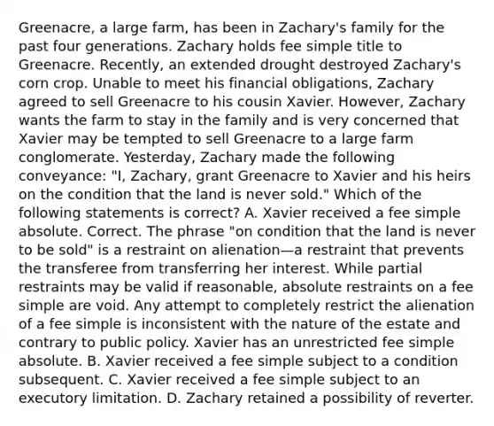 Greenacre, a large farm, has been in Zachary's family for the past four generations. Zachary holds fee simple title to Greenacre. Recently, an extended drought destroyed Zachary's corn crop. Unable to meet his financial obligations, Zachary agreed to sell Greenacre to his cousin Xavier. However, Zachary wants the farm to stay in the family and is very concerned that Xavier may be tempted to sell Greenacre to a large farm conglomerate. Yesterday, Zachary made the following conveyance: "I, Zachary, grant Greenacre to Xavier and his heirs on the condition that the land is never sold." Which of the following statements is correct? A. Xavier received a fee simple absolute. Correct. The phrase "on condition that the land is never to be sold" is a restraint on alienation—a restraint that prevents the transferee from transferring her interest. While partial restraints may be valid if reasonable, absolute restraints on a fee simple are void. Any attempt to completely restrict the alienation of a fee simple is inconsistent with the nature of the estate and contrary to public policy. Xavier has an unrestricted fee simple absolute. B. Xavier received a fee simple subject to a condition subsequent. C. Xavier received a fee simple subject to an executory limitation. D. Zachary retained a possibility of reverter.