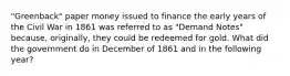 "Greenback" paper money issued to finance the early years of the Civil War in 1861 was referred to as "Demand Notes" because, originally, they could be redeemed for gold. What did the government do in December of 1861 and in the following year?