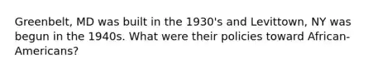 Greenbelt, MD was built in the 1930's and Levittown, NY was begun in the 1940s. What were their policies toward African-Americans?