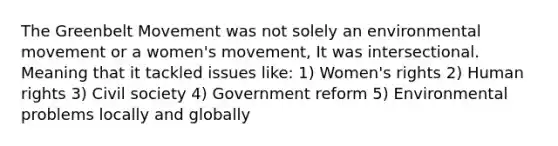 The Greenbelt Movement was not solely an environmental movement or a women's movement, It was intersectional. Meaning that it tackled issues like: 1) Women's rights 2) Human rights 3) Civil society 4) Government reform 5) Environmental problems locally and globally