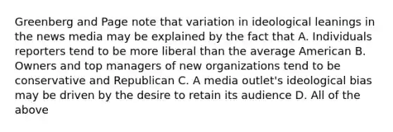 Greenberg and Page note that variation in ideological leanings in the news media may be explained by the fact that A. Individuals reporters tend to be more liberal than the average American B. Owners and top managers of new organizations tend to be conservative and Republican C. A media outlet's ideological bias may be driven by the desire to retain its audience D. All of the above