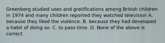 Greenberg studied uses and gratifications among British children in 1974 and many children reported they watched television A. because they liked the violence. B. because they had developed a habit of doing so. C. to pass time. D. None of the above is correct