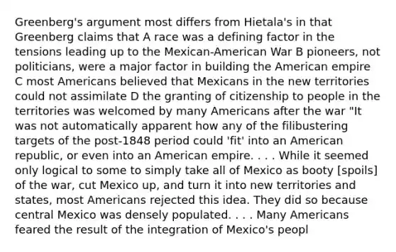 Greenberg's argument most differs from Hietala's in that Greenberg claims that A race was a defining factor in the tensions leading up to the Mexican-American War B pioneers, not politicians, were a major factor in building the American empire C most Americans believed that Mexicans in the new territories could not assimilate D the granting of citizenship to people in the territories was welcomed by many Americans after the war "It was not automatically apparent how any of the filibustering targets of the post-1848 period could 'fit' into an American republic, or even into an American empire. . . . While it seemed only logical to some to simply take all of Mexico as booty [spoils] of the war, cut Mexico up, and turn it into new territories and states, most Americans rejected this idea. They did so because central Mexico was densely populated. . . . Many Americans feared the result of the integration of Mexico's peopl