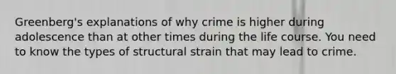 Greenberg's explanations of why crime is higher during adolescence than at other times during the life course. You need to know the types of structural strain that may lead to crime.