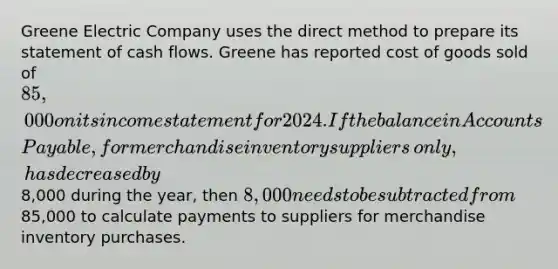 Greene Electric Company uses the direct method to prepare its statement of cash flows. Greene has reported cost of goods sold of​ 85,000 on its income statement for 2024. If the balance in Accounts​ Payable, for merchandise inventory suppliers​ only, has decreased by​8,000 during the​ year, then​ 8,000 needs to be subtracted from​85,000 to calculate payments to suppliers for merchandise inventory purchases.