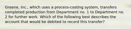 Greene, Inc., which uses a process-costing system, transfers completed production from Department no. 1 to Department no. 2 for further work. Which of the following best describes the account that would be debited to record this transfer?