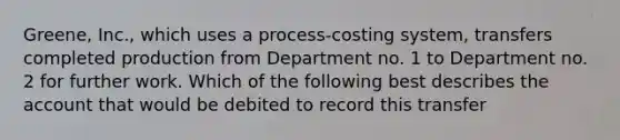 Greene, Inc., which uses a process-costing system, transfers completed production from Department no. 1 to Department no. 2 for further work. Which of the following best describes the account that would be debited to record this transfer