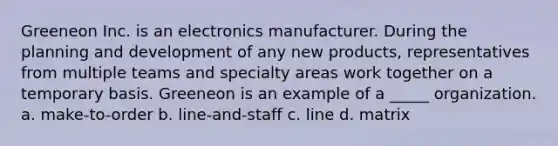 Greeneon Inc. is an electronics manufacturer. During the planning and development of any new products, representatives from multiple teams and specialty areas work together on a temporary basis. Greeneon is an example of a _____ organization. a. make-to-order b. line-and-staff c. line d. matrix