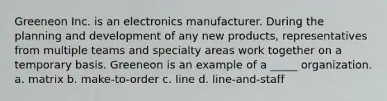 Greeneon Inc. is an electronics manufacturer. During the planning and development of any new products, representatives from multiple teams and specialty areas work together on a temporary basis. Greeneon is an example of a _____ organization. a. matrix b. make-to-order c. line d. line-and-staff