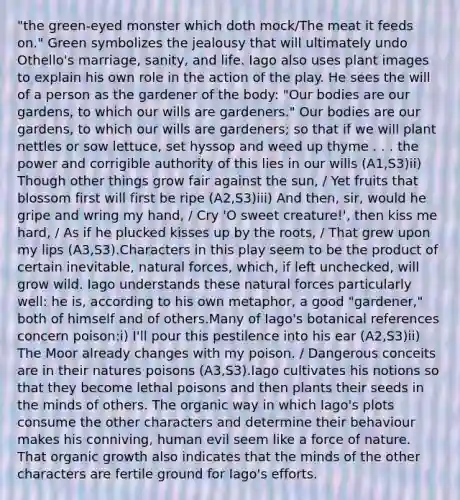 "the green-eyed monster which doth mock/The meat it feeds on." Green symbolizes the jealousy that will ultimately undo Othello's marriage, sanity, and life. Iago also uses plant images to explain his own role in the action of the play. He sees the will of a person as the gardener of the body: "Our bodies are our gardens, to which our wills are gardeners." Our bodies are our gardens, to which our wills are gardeners; so that if we will plant nettles or sow lettuce, set hyssop and weed up thyme . . . the power and corrigible authority of this lies in our wills (A1,S3)ii) Though other things grow fair against the sun, / Yet fruits that blossom first will first be ripe (A2,S3)iii) And then, sir, would he gripe and wring my hand, / Cry 'O sweet creature!', then kiss me hard, / As if he plucked kisses up by the roots, / That grew upon my lips (A3,S3).Characters in this play seem to be the product of certain inevitable, natural forces, which, if left unchecked, will grow wild. Iago understands these natural forces particularly well: he is, according to his own metaphor, a good "gardener," both of himself and of others.Many of Iago's botanical references concern poison:i) I'll pour this pestilence into his ear (A2,S3)ii) The Moor already changes with my poison. / Dangerous conceits are in their natures poisons (A3,S3).Iago cultivates his notions so that they become lethal poisons and then plants their seeds in the minds of others. The organic way in which Iago's plots consume the other characters and determine their behaviour makes his conniving, human evil seem like a force of nature. That organic growth also indicates that the minds of the other characters are fertile ground for Iago's efforts.