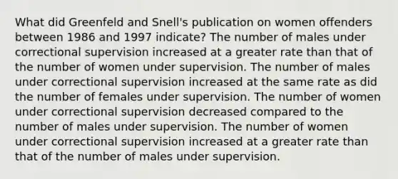 What did Greenfeld and Snell's publication on women offenders between 1986 and 1997 indicate? The number of males under correctional supervision increased at a greater rate than that of the number of women under supervision. The number of males under correctional supervision increased at the same rate as did the number of females under supervision. The number of women under correctional supervision decreased compared to the number of males under supervision. The number of women under correctional supervision increased at a greater rate than that of the number of males under supervision.