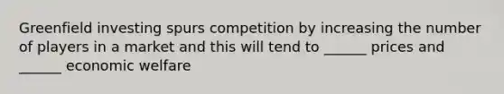 Greenfield investing spurs competition by increasing the number of players in a market and this will tend to ______ prices and ______ economic welfare