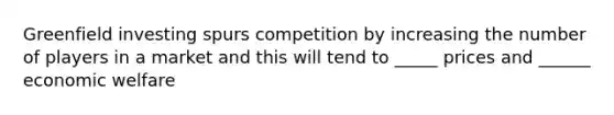 Greenfield investing spurs competition by increasing the number of players in a market and this will tend to _____ prices and ______ economic welfare