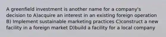 A greenfield investment is another name for a company's decision to A)acquire an interest in an existing foreign operation B) Implement sustainable marketing practices C)construct a new facility in a foreign market D)build a facility for a local company