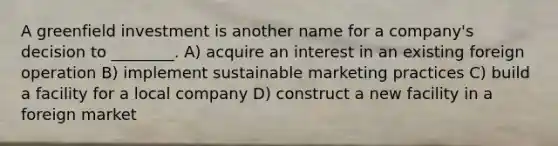 A greenfield investment is another name for a company's decision to ________. A) acquire an interest in an existing foreign operation B) implement sustainable marketing practices C) build a facility for a local company D) construct a new facility in a foreign market